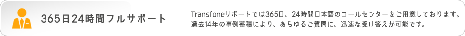 365日24時間フルサポート　Transfoneサポートでは365日、24時間日本語のコールセンターをご用意しております。過去14年の事例蓄積により、あらゆるご質問に、迅速な受け答えが可能です。