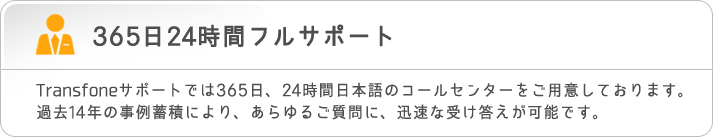 365日24時間フルサポート　Transfoneサポートでは365日、24時間日本語のコールセンターをご用意しております。過去14年の事例蓄積により、あらゆるご質問に、迅速な受け答えが可能です。